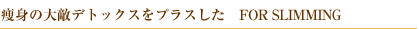 ���g�̑�G�f�g�b�N�X���v���X�����@FOR SLIMMING